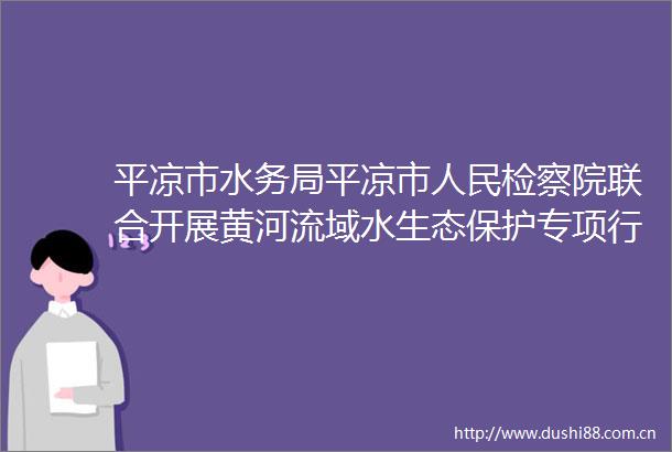 平凉市水务局平凉市检察院联合开展黄河流域水生态保护专项行动