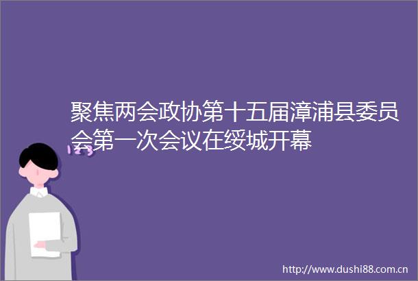 聚焦两会政协第十五届漳浦县委员会第一次会议在绥城开幕