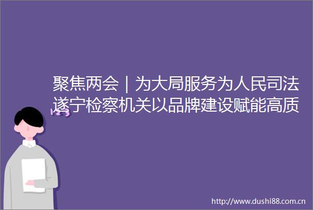 聚焦两会｜为大局服务为司法遂宁检察机关以品牌建设赋能高质量发展