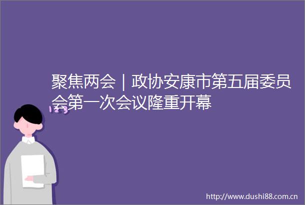 聚焦两会｜政协安康市第五届委员会第一次会议隆重开幕