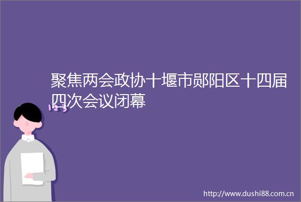 聚焦两会政协十堰市郧阳区十四届四次会议闭幕