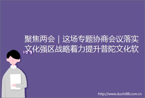 聚焦两会｜这场专题协商会议落实文化强区战略着力提升普陀文化软实力来听听委员们怎么说
