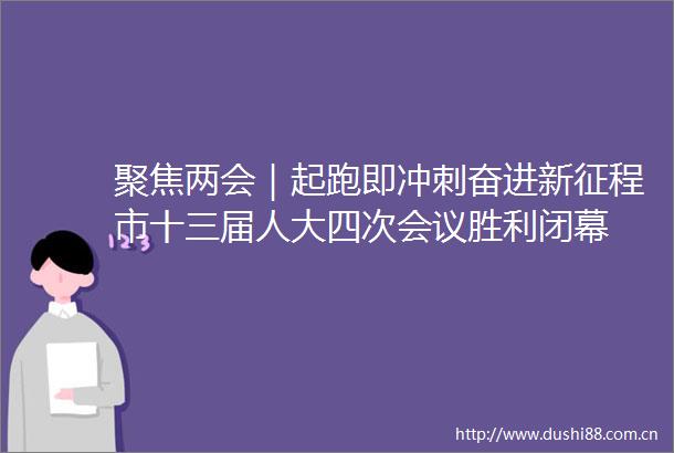 聚焦两会｜起跑即冲刺奋进新征程市十三届人大四次会议胜利闭幕