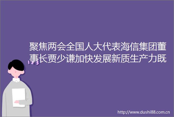 聚焦两会全国人大代表海信集团董事长贾少谦加快发展新质生产力既要重视原始创新更要重视产业化落地
