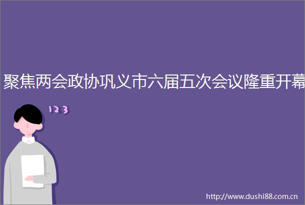 聚焦两会政协巩义市六届五次会议隆重开幕
