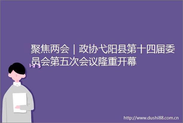 聚焦两会｜政协弋阳县第十四届委员会第五次会议隆重开幕