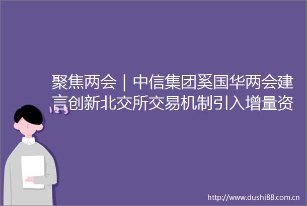 聚焦两会｜中信集团奚国华两会建言创新北交所交易机制引入增量资金