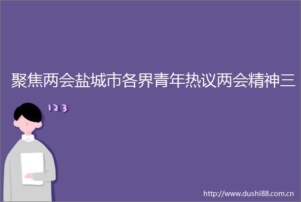 聚焦两会盐城市各界青年热议两会精神三