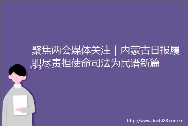 聚焦两会媒体关注｜内蒙古日报履职尽责担使命司法为民谱新篇