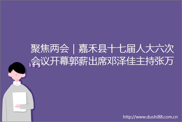 聚焦两会｜嘉禾县十七届人大六次会议开幕郭薪出席邓泽佳主持张万冬作工作报告