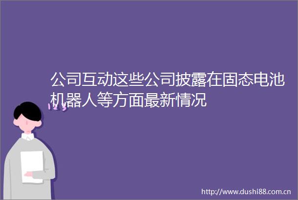 公司互动这些公司披露在固态电池机器人等方面最新情况
