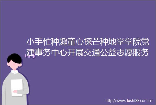 小手忙种趣童心探芒种地学学院党建事务中心开展交通公益志愿服务之方碑社区公益课堂