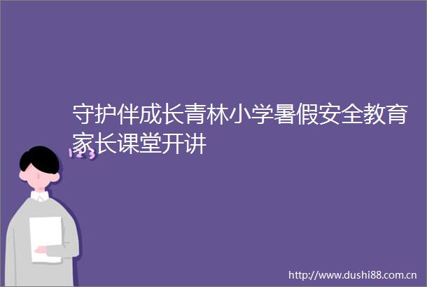 守护伴成长青林小学暑假安全教育家长课堂开讲