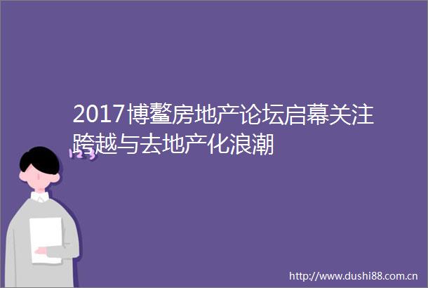 2017博鳌房地产论坛启幕关注跨越与去地产化浪潮