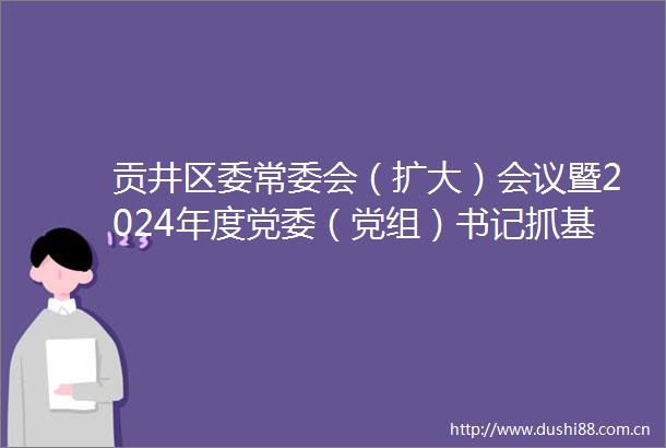 贡井区委常委会（扩大）会议暨2024年度党委（党组）书记抓基层党建工作述职评议会议召开