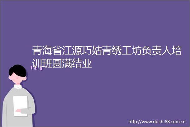 青海省江源巧姑青绣工坊负责人培训班圆满结业