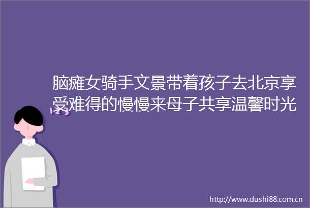 脑瘫女骑手文景带着孩子去北京享受难得的慢慢来母子共享温馨时光