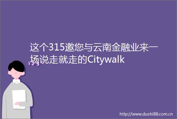 这个315邀您与云南金融业来一场说走就走的Citywalk