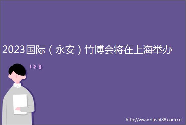 2023国际（永安）竹博会将在上海举办
