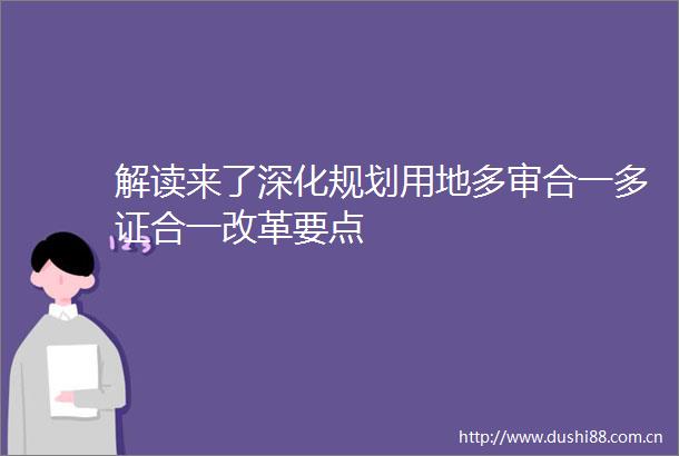 解读来了深化规划用地多审合一多证合一改革要点