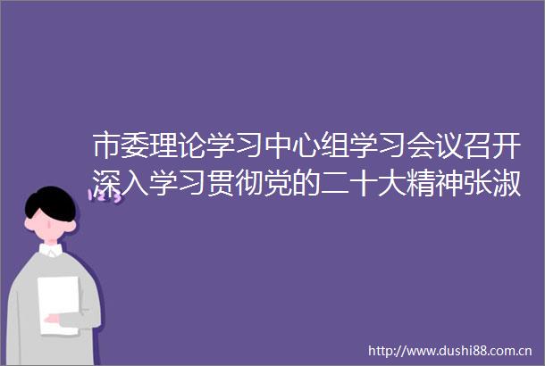 市委理论学习中心组学习会议召开深入学习贯彻党的二十大精神张淑萍主持并讲话谢卫东出席并发言