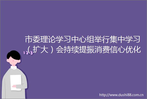 市委理论学习中心组举行集中学习（扩大）会持续提振消费信心优化消费供给切实将消费潜力转化为消费动力