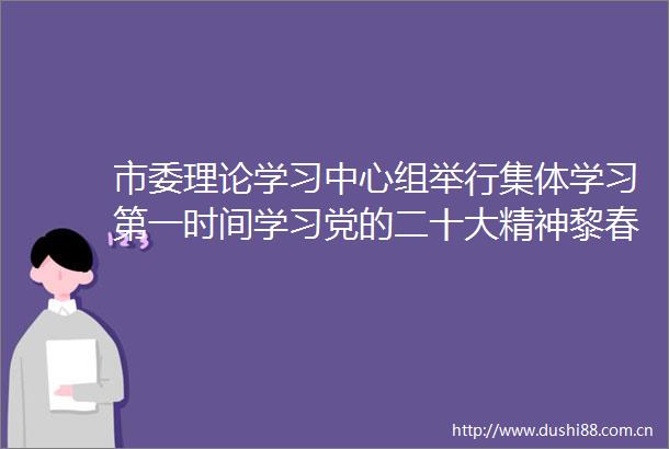 市委理论学习中心组举行集体学习第一时间学习党的二十大精神黎春秋主持