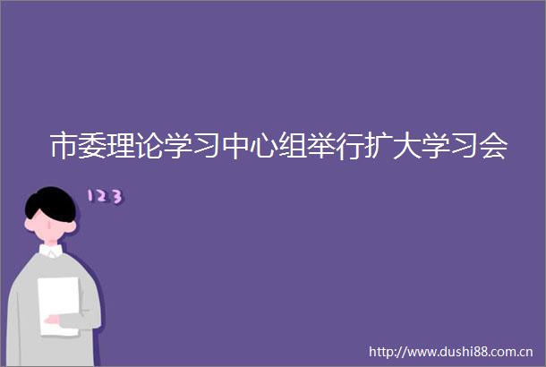 市委理论学习中心组举行扩大学习会