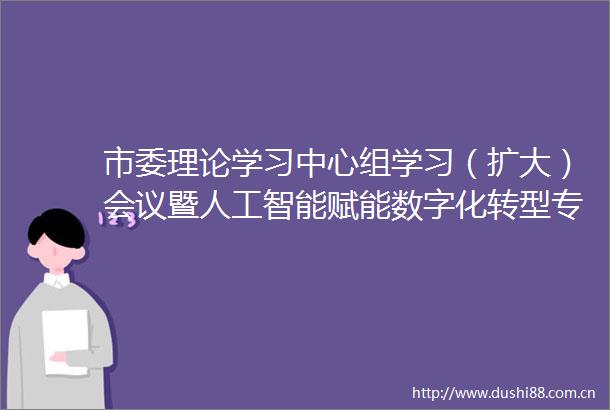 市委理论学习中心组学习（扩大）会议暨人工智能赋能数字化转型专题报告会召开