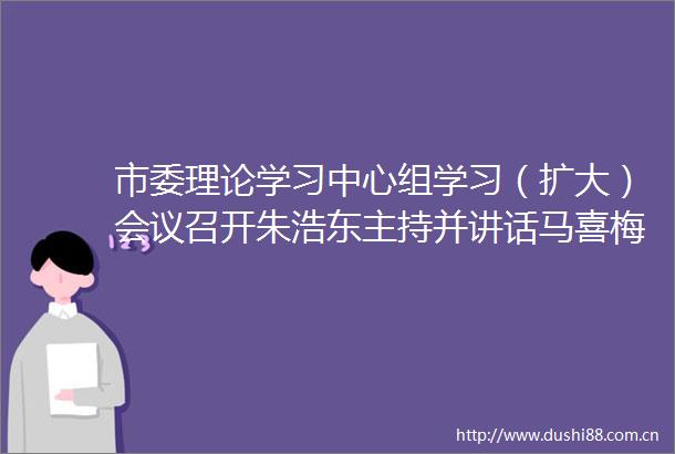 市委理论学习中心组学习（扩大）会议召开朱浩东主持并讲话马喜梅作辅导报告贺东金庆丰田昕出席