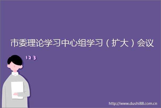 市委理论学习中心组学习（扩大）会议