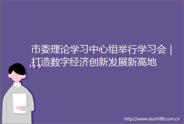 市委理论学习中心组举行学习会｜打造数字经济创新发展新高地