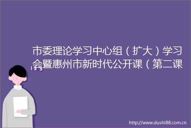 市委理论学习中心组（扩大）学习会暨惠州市新时代公开课（第二课）举行