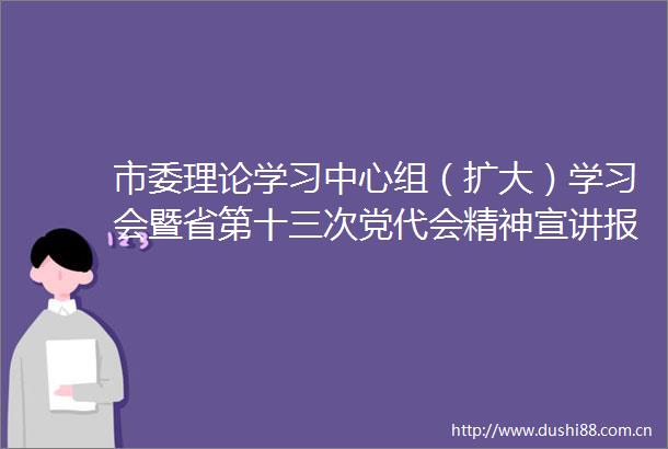市委理论学习中心组（扩大）学习会暨省第十三次党代会精神宣讲报告会召开