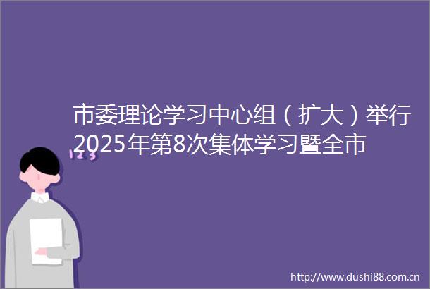 市委理论学习中心组（扩大）举行2025年第8次集体学习暨全市深入贯彻中央八项规定精神学习教育推进会