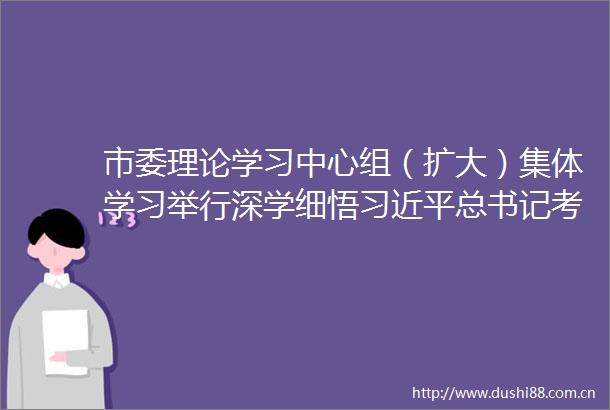 市委理论学习中心组（扩大）集体学习举行深学细悟总书记考察湖北重要讲话精神坚决答好省委交给宜昌的必答题