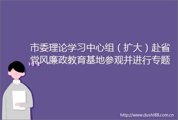 市委理论学习中心组（扩大）赴省党风廉政教育基地参观并进行专题学习张强主持并讲话