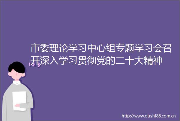 市委理论学习中心组专题学习会召开深入学习贯彻党的二十大精神