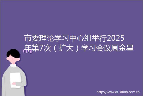 市委理论学习中心组举行2025年第7次（扩大）学习会议周金星崔景英冯雪涛李春晓出席