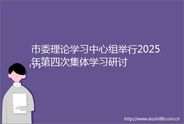 市委理论学习中心组举行2025年第四次集体学习研讨