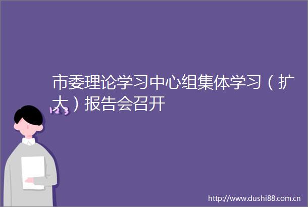 市委理论学习中心组集体学习（扩大）报告会召开