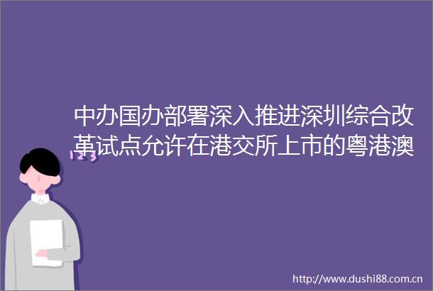 中办国办部署深入推进深圳综合改革试点允许在港交所上市的粤港澳大湾区企业按照政策规定在深交所上市