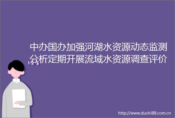 中办国办加强河湖水资源动态监测分析定期开展流域水资源调查评价