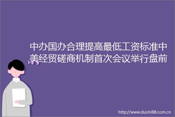 中办国办合理提高最低工资标准中美经贸磋商机制首次会议举行盘前重要消息还有这些