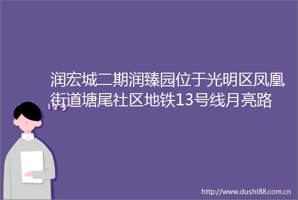 润宏城二期润臻园位于光明区凤凰街道塘尾社区地铁13号线月亮路