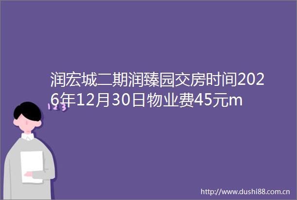 润宏城二期润臻园交房时间2026年12月30日物业费45元m2月