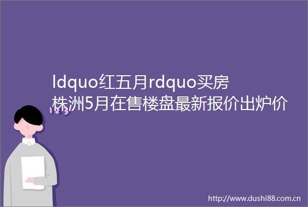 ldquo红五月rdquo买房株洲5月在售楼盘最新报价出炉价格又有变化