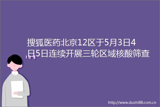 搜狐医药北京12区于5月3日4日5日连续开展三轮区域核酸筛查