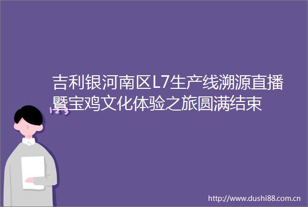 吉利银河南区L7生产线溯源直播暨宝鸡文化体验之旅圆满结束