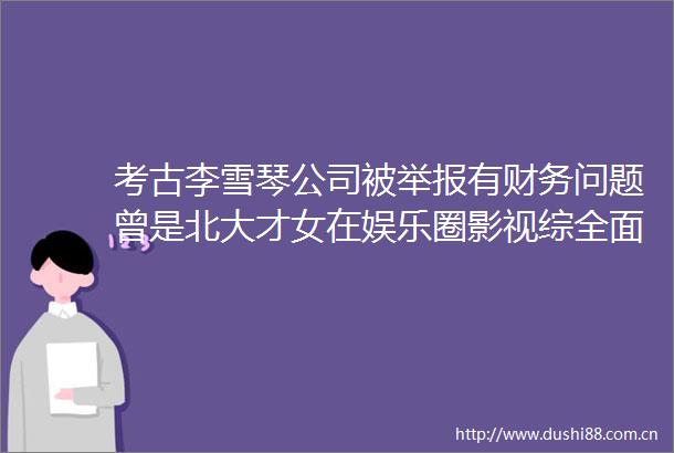 考古李雪琴公司被有财务问题曾是北大才女在娱乐圈影视综全面开花这次有大麻烦了
